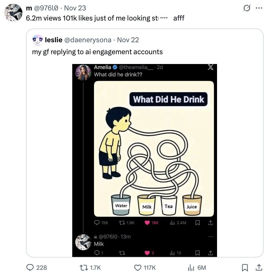 m @976L0 Nov 23 s ... 6.2m views 101k likes just of me looking st afff leslie @daenerysona Nov 22 my gf replying to ai engagement accounts Amelia @theamelia__2d X What did he drink?? What Did Не Drink Water Tea Milk Juice 15K t7 1.9K 18K del 2.4M be @97610.13m Milk 1 3 del 13 228 1.7K 117K 6M 