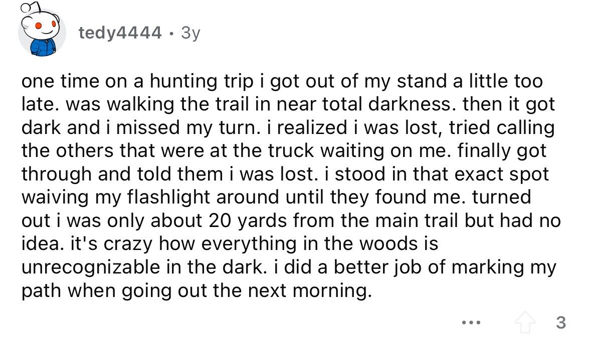 tedy4444 . 3y one time on a hunting trip i got out of my stand a little too late. was walking the trail in near total darkness. then it got dark and i missed my turn. i realized i was lost, tried calling the others that were at the truck waiting on me. finally got through and told them i was lost. i stood in that exact spot waiving my flashlight around until they found me. turned out i was only about 20 yards from the main trail but had no idea. it's crazy how everything in the woods is