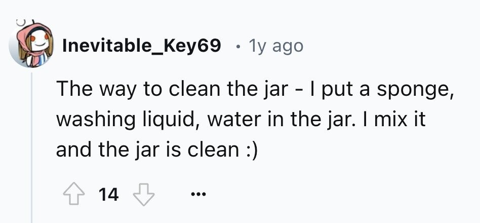 Inevitable_Key69 . 1y ago The way to clean the jar - I put a sponge, washing liquid, water in the jar. I mix it and the jar is clean :) 14 ...