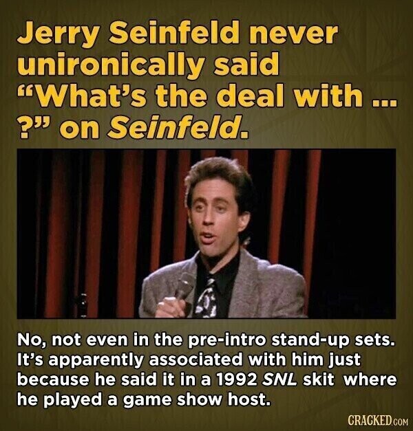 Jerry Seinfeld never unironically said What's the deal with ... ? on Seinfeld. No, not even in the pre-intro stand-up sets. It's apparently associated with him just because he said it in a 1992 SNL skit where he played a game show host. CRACKED.COM