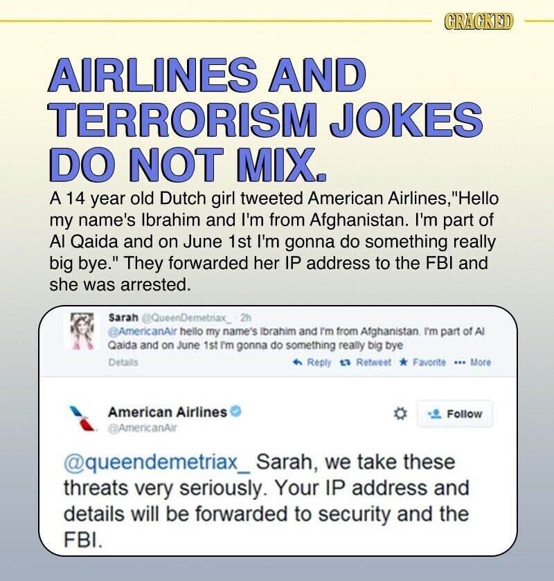 CRACKED AIRLINES AND TERRORISM JOKES DO NOT MIX. A 14 year old Dutch girl tweeted American Airlines, Hello my name's Ibrahim and I'm from Afghanistan. I'm part of Al Qaida and on June 1st I'm gonna do something really big bye. They forwarded her IP address to the FBI and she was arrested. Sarah @QueenDemetiax_:2h @AmericanAir hello my name's Ibrahim and I'm from Afghanistan I'm part of Al Qaida and on June 1st I'm gonna do something really big bye Details Reply 27 Retweet Favorite ... More American Airlines Follow @AmericanAir @queendemetriax_ Sarah, we take these threats very seriously. Your