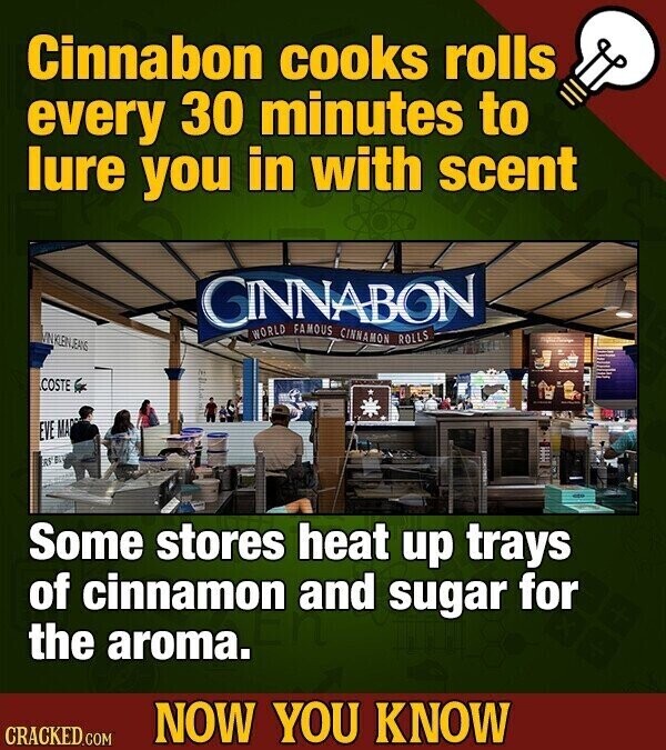 Cinnabon cooks rolls every 30 minutes to lure you in with scent GINNABON WORLD FAMOUS CINNAMON ROLLS UNKLEINJEANS COSTE EVE MA RS EL Some stores heat up trays of cinnamon and sugar for the aroma. NOW YOU KNOW CRACKED.COM