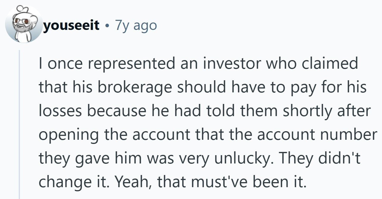 youseeit . . 7y ago | once represented an investor who claimed that his brokerage should have to pay for his losses because he had told them shortly after opening the account that the account number they gave him was very unlucky. They didn't change it. Yeah, that must've been it.