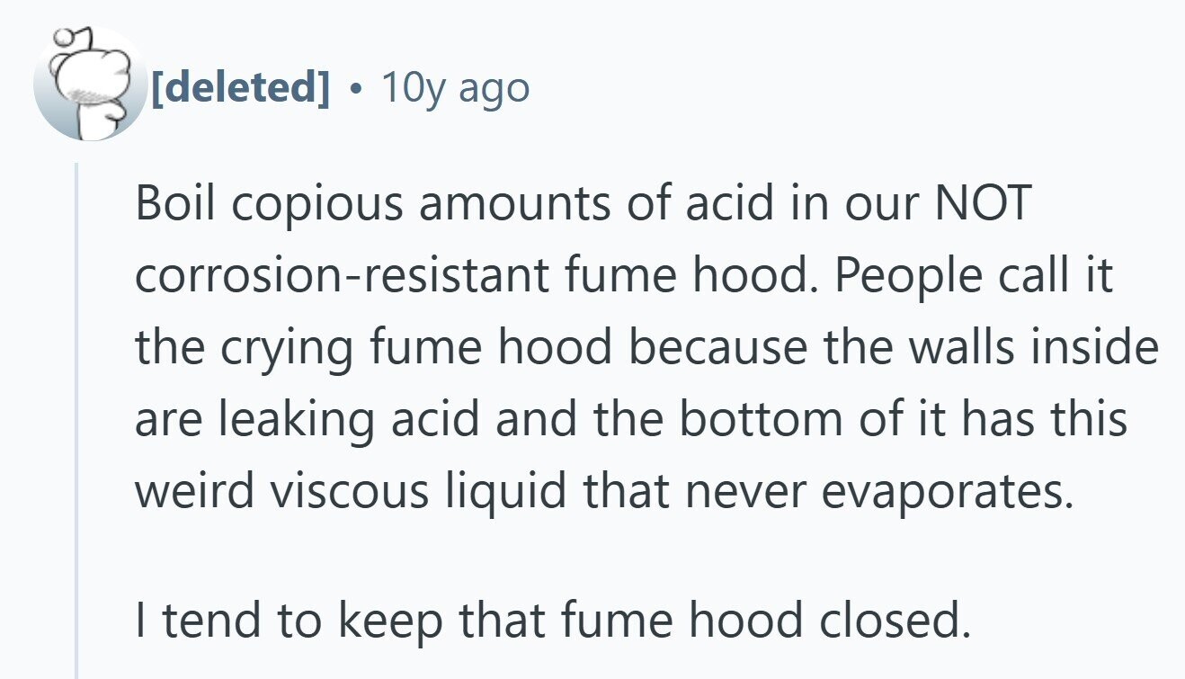 10y ago Boil copious amounts of acid in our NOT corrosion-resistant fume hood. People call it the crying fume hood because the walls inside are leaking acid and the bottom of it has this weird viscous liquid that never evaporates. | tend to keep that fume hood closed.