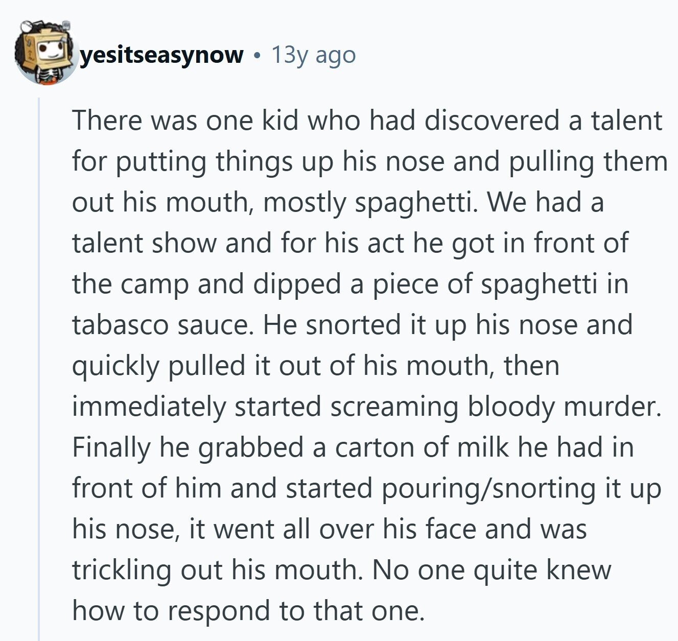 yesitseasynow 13y ago There was one kid who had discovered a talent for putting things up his nose and pulling them out his mouth, mostly spaghetti. We had a talent show and for his act he got in front of the camp and dipped a piece of spaghetti in tabasco sauce. Не snorted it up his nose and quickly pulled it out of his mouth, then immediately started screaming bloody murder. Finally he grabbed a carton of milk he had in front of him and started pouring/snorting it up his nose, it went all over his face and was trickling