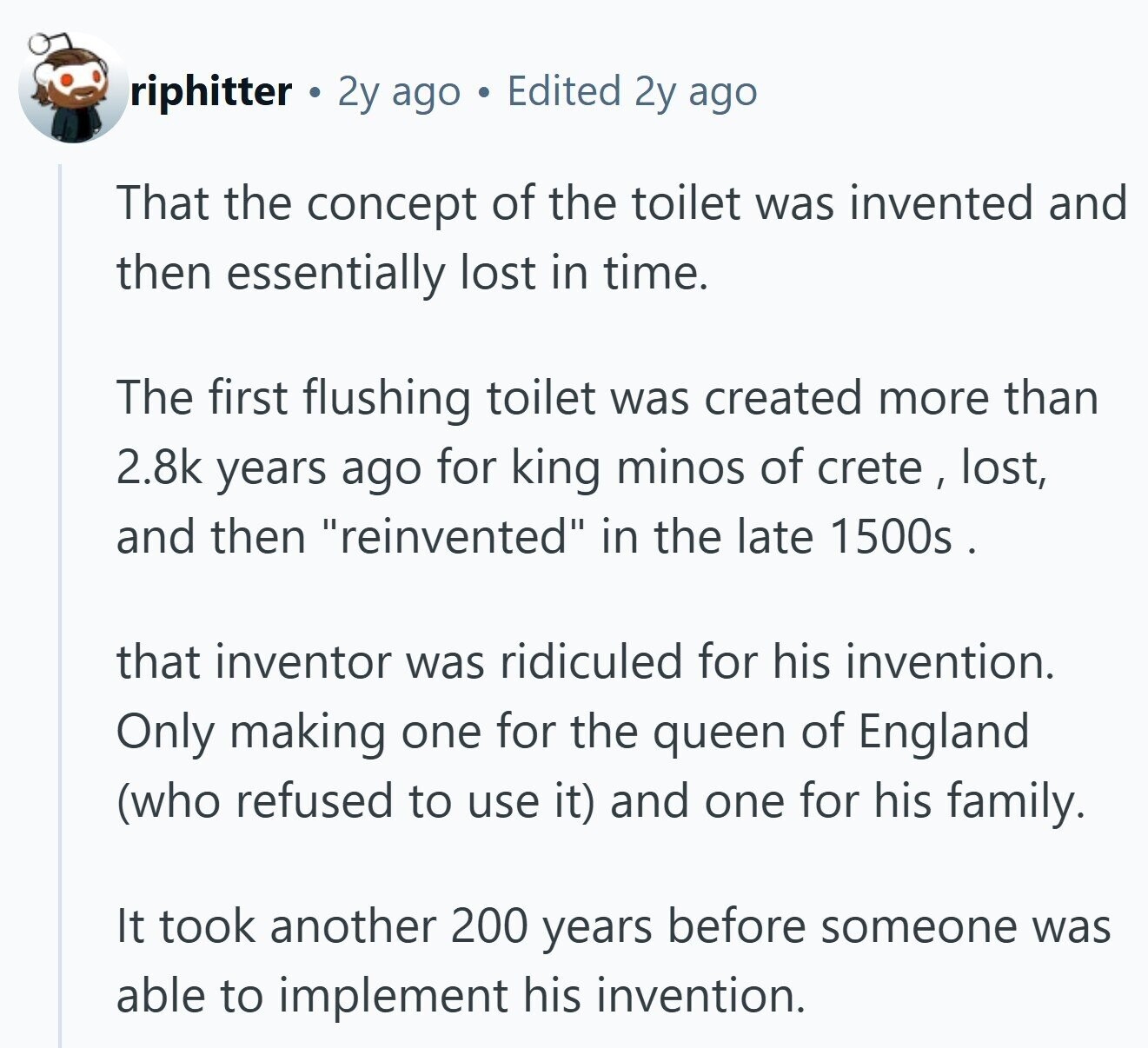 riphitter 2y ago Edited 2y ago That the concept of the toilet was invented and then essentially lost in time. The first flushing toilet was created more than 2.8k years ago for king minos of crete , lost, and then reinvented in the late 1500s . that inventor was ridiculed for his invention. Only making one for the queen of England (who refused to use it) and one for his family. It took another 200 years before someone was able to implement his invention.