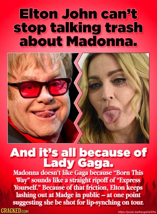 Elton John can't stop talking trash about Madonna. And it's all because of Lady Gaga. Madonna doesn't like Gaga because Born This Way sounds like a straight ripoff of Express Yourself. Because of that friction, Elton keeps lashing out at Madge in public-at one point suggesting she be shot for lip-synching on tour. CRACKED.COM https://youtu.be/hexgsXeSlhs
