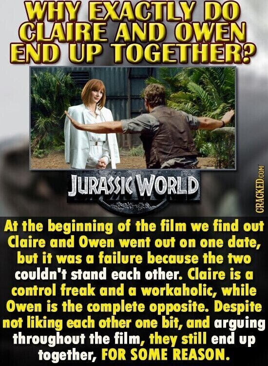 WHY EXACTLY DO CLAIRE AND OWEN END UP TOGETHER? JURASSIC WORLD CRACKED.COM At the beginning of the film we find out Claire and Owen went out on one date, but it was a failure because the two couldn't stand each other. Claire is a control freak and a workaholic, while Owen is the complete opposite. Despite not liking each other one bit, and arguing throughout the film, they still end up together, FOR SOME REASON.