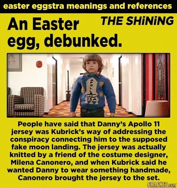 easter eggstra meanings and references THE SHiNiNG An Easter egg, debunked. USA People have said that Danny's Apollo 11 jersey was Kubrick's way of addressing the conspiracy connecting him to the supposed fake moon landing. The jersey was actually knitted by a friend of the costume designer, Milena Canonero, and when Kubrick said he wanted Danny to wear something handmade, Canonero brought the jersey to the set. GRACKED.COM