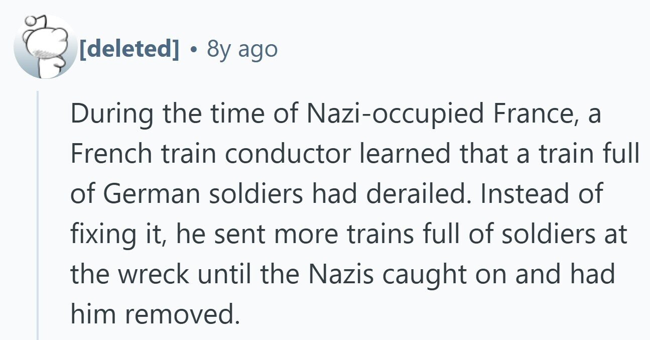 8y ago During the time of Nazi-occupied France, a French train conductor learned that a train full of German soldiers had derailed. Instead of fixing it, he sent more trains full of soldiers at the wreck until the Nazis caught on and had him removed.