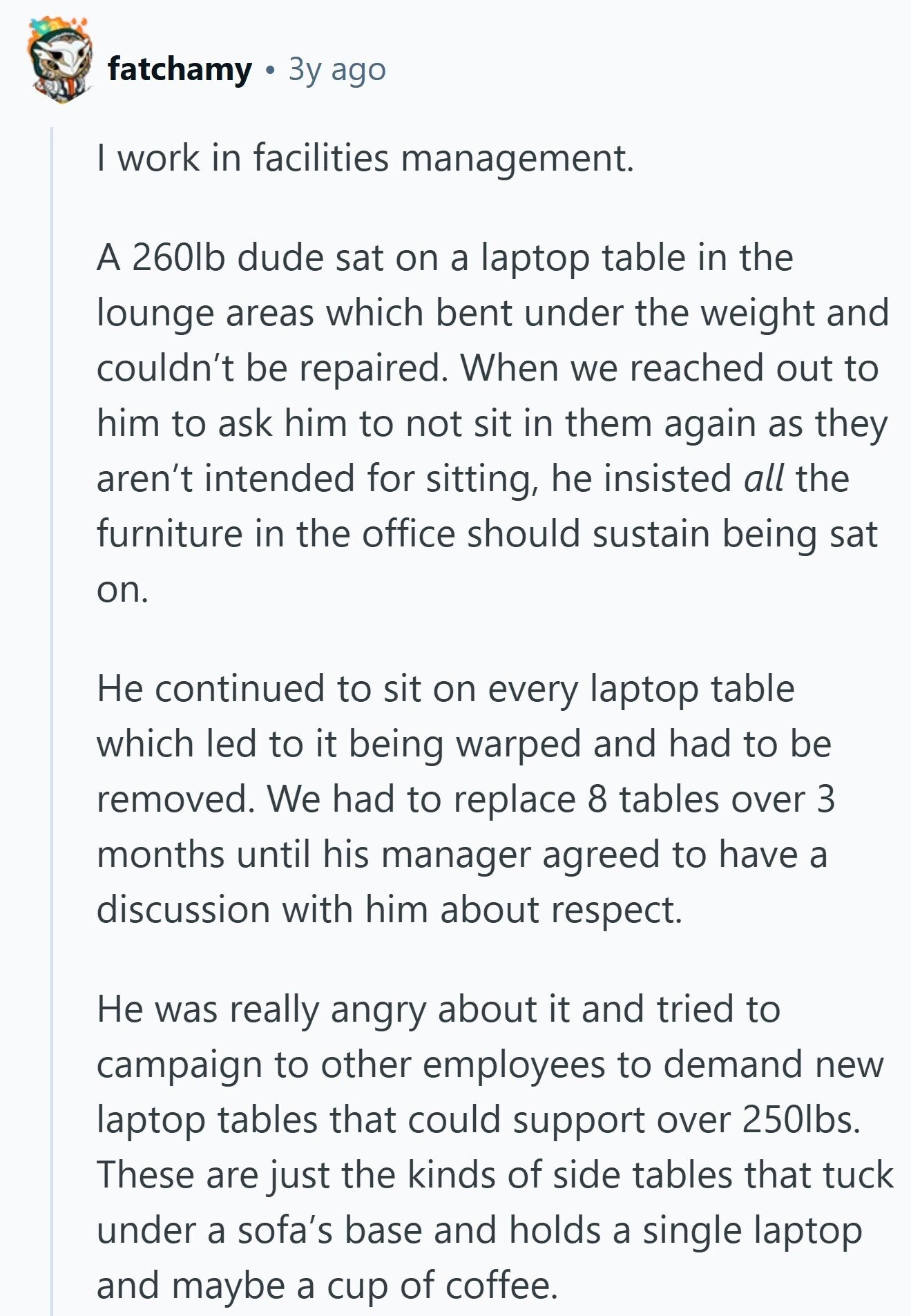 fatchamy Зу ago I work in facilities management. A 260lb dude sat on a laptop table in the lounge areas which bent under the weight and couldn't be repaired. When we reached out to him to ask him to not sit in them again as they aren't intended for sitting, he insisted all the furniture in the office should sustain being sat on. Не continued to sit on every laptop table which led to it being warped and had to be removed. We had to replace 8 tables over 3 months until his manager agreed to have a discussion with