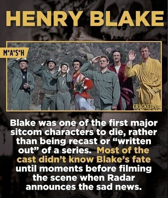 HENRY BLAKE M*A*S*H SI GRACKED COM Blake was one of the first major sitcom characters to die, rather than being recast or written out of a series. Most of the cast didn't know Blake's fate until moments before filming the scene when Radar announces the sad news.