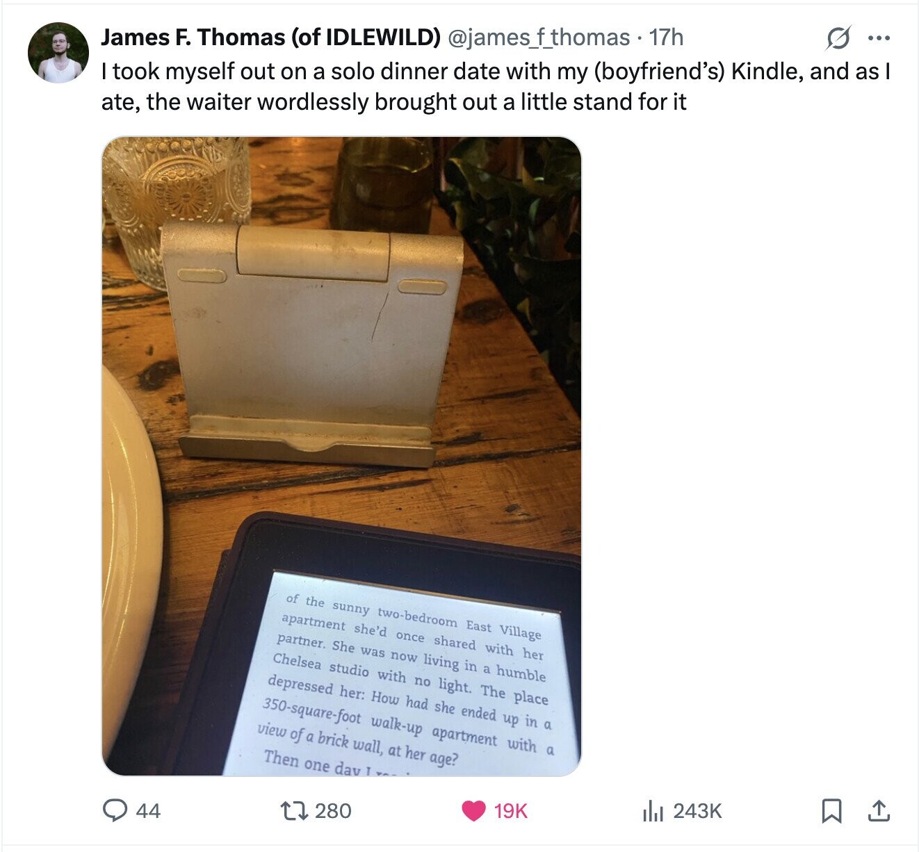 O ... James F. Thomas (of IDLEWILD) @jamesfthomas. 17h I took myself out on a solo dinner date with my (boyfriend's) Kindle, and as ate, the waiter wordlessly brought out a little stand for it of the sunny two-bedroom East Village apartment she'd once shared with her partner. She was now living in a humble Chelsea studio with no light. The place depressed her: How had she ended up in a 350-square-foot walk-up apartment with a view of a brick wall, at her age? Then one dav T 243K 19K 280 44 