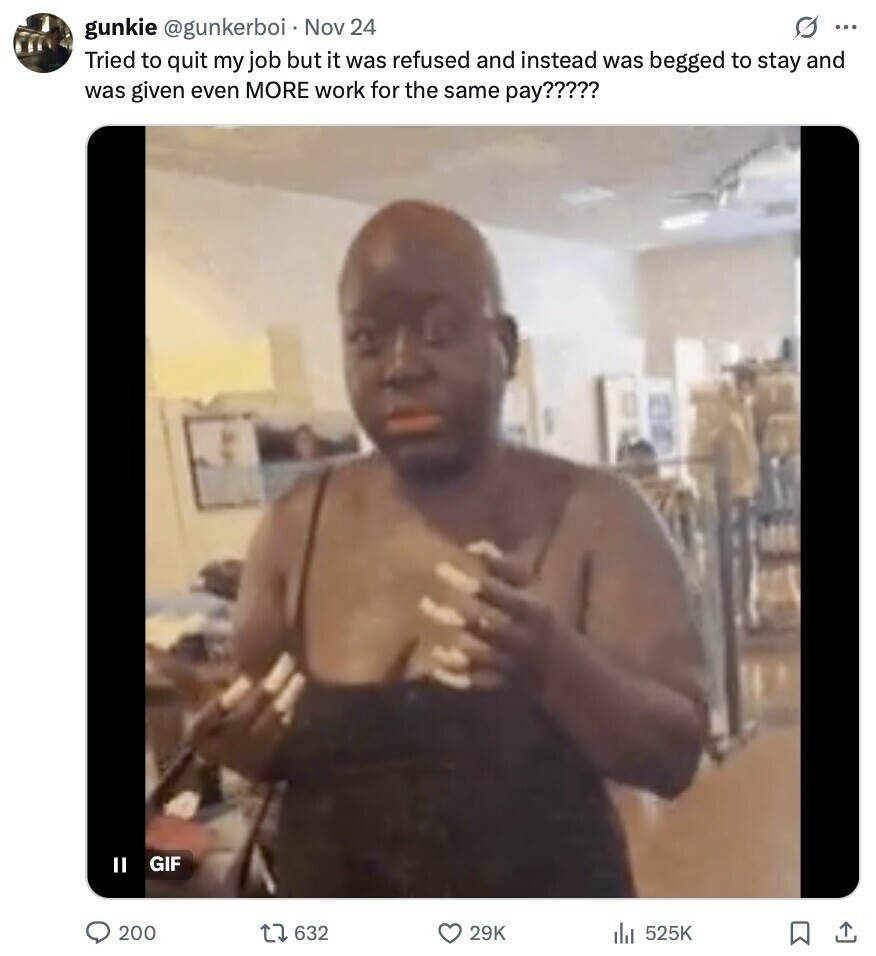 s ... gunkie @gunkerboi Nov 24 Tried to quit my job but it was refused and instead was begged to stay and was given even MORE work for the same pay????? II GIF 200 632 29K 525K 