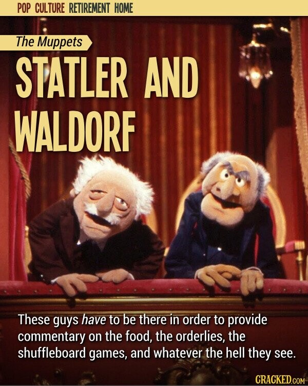 POP CULTURE RETIREMENT HOME The Muppets STATLER AND WALDORF These guys have to be there in order to provide commentary on the food, the orderlies, the shuffleboard games, and whatever the hell they see. CRACKED.COM