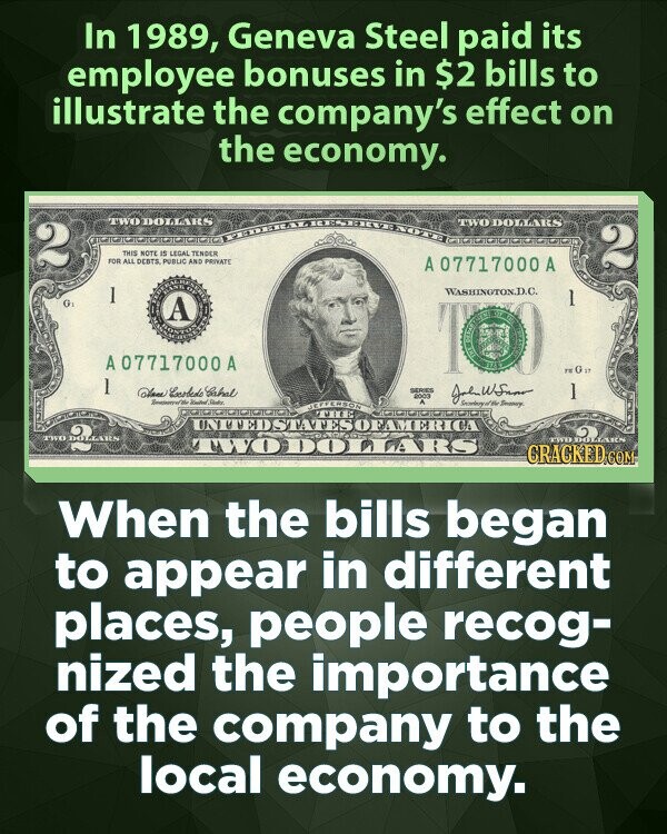 In 1989, Geneva Steel paid its employee bonuses in $2 bills to illustrate the company's effect on the economy. TWO DOLLARS TWO DOLLARS 2 THIS NOTE IS LEGAL TENDER FOR ALL DEBTS PUBLIC AND PRIVATE 2 A A 07717000A 1 WASHINGTON.D.C. 1 G A DE OT A07717000 A FK G 17 1 Dave Enobede Sabal SERIES 2003 I State Secondary of Be Smarry MEFFERSON MIED UNTTEDSTATESOFAMERICA TWO DOLLARS TWODOAARS LIMER DOLLARS CRACKED.COM When the bills began to appear in different places, people recog- nized the importance of the company to the local economy.
