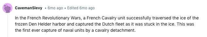 CavemanSlevy 6mo ago Edited 6mo ago In the French Revolutionary Wars, a French Cavalry unit successfully traversed the ice of the frozen Den Helder harbor and captured the Dutch fleet as it was stuck in the ice. This was the first ever capture of naval units by a cavalry detachment. 