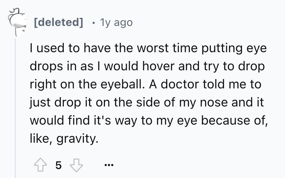 1y ago I used to have the worst time putting eye drops in as I would hover and try to drop right on the eyeball. A doctor told me to just drop it on the side of my nose and it would find it's way to my eye because of, like, gravity. 5 ...