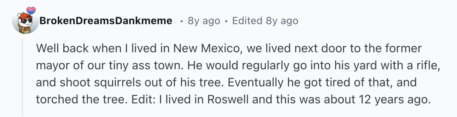 BrokenDreamsDankmeme 8y ago . Edited 8y ago Well back when I lived in New Mexico, we lived next door to the former mayor of our tiny ass town. Не would regularly go into his yard with a rifle, and shoot squirrels out of his tree. Eventually he got tired of that, and torched the tree. Edit: I lived in Roswell and this was about 12 years ago.