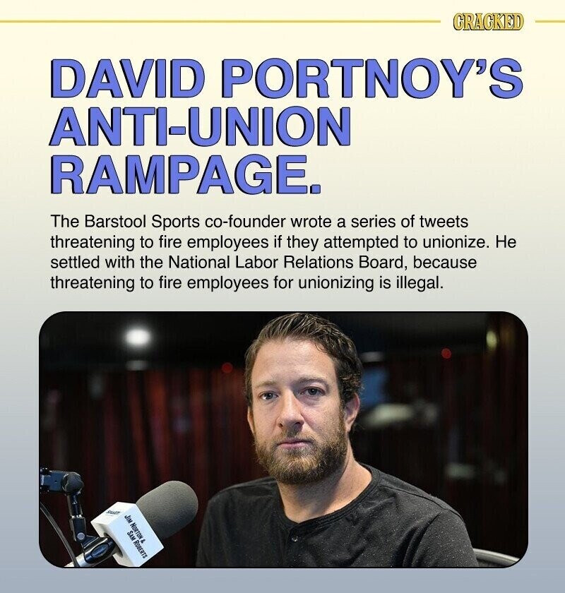 CRACKED DAVID PORTNOY'S ANTI-UNION RAMPAGE. The Barstool Sports co-founder wrote a series of tweets threatening to fire employees if they attempted to unionize. Не settled with the National Labor Relations Board, because threatening to fire employees for unionizing is illegal. SHART JIM NORTON SAM ROBERTS