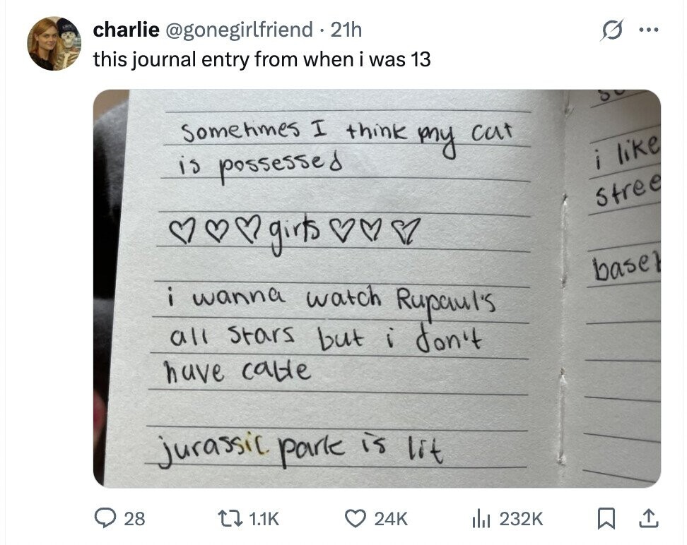 G charlie @gonegirlfriend 21h ... this journal entry from when i was 13 SCHOOL sometimes I think my cut i like is possessed Stree base i wanna f watch Rupaul's all stars but i don't have cable jurassic park is lit 28 1.1K 24K dil 232K