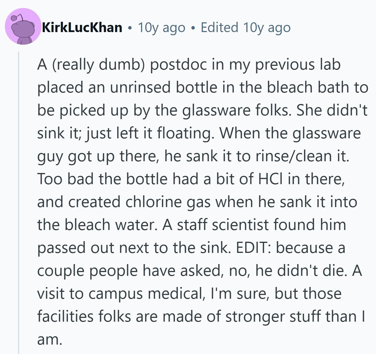 KirkLucKhan 10y ago a Edited 10y ago A (really dumb) postdoc in my previous lab placed an unrinsed bottle in the bleach bath to be picked up by the glassware folks. She didn't sink it; just left it floating. When the glassware guy got up there, he sank it to rinse/clean it. Too bad the bottle had a bit of HCI in there, and created chlorine gas when he sank it into the bleach water. A staff scientist found him passed out next to the sink. EDIT: because a couple people have asked, no, he didn't die. A visit to