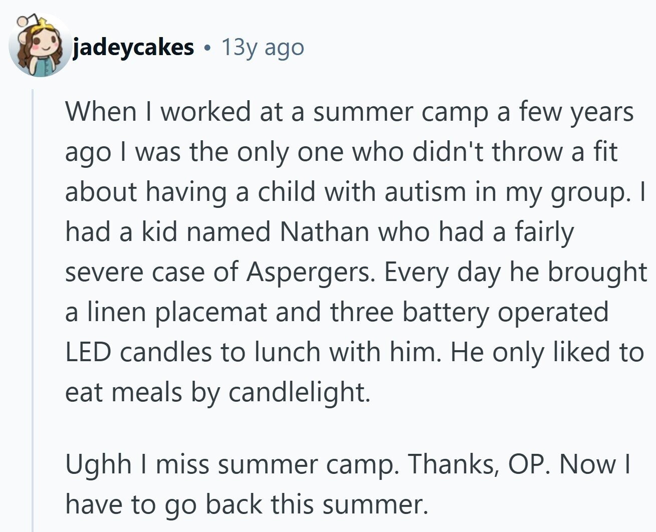 jadeycakes 13y ago When I worked at a summer camp a few years ago | was the only one who didn't throw a fit about having a child with autism in my group. I had a kid named Nathan who had a fairly severe case of Aspergers. Every day he brought a linen placemat and three battery operated LED candles to lunch with him. Не only liked to eat meals by candlelight. Ughh I miss summer camp. Thanks, OP. Now I have to go back this summer.