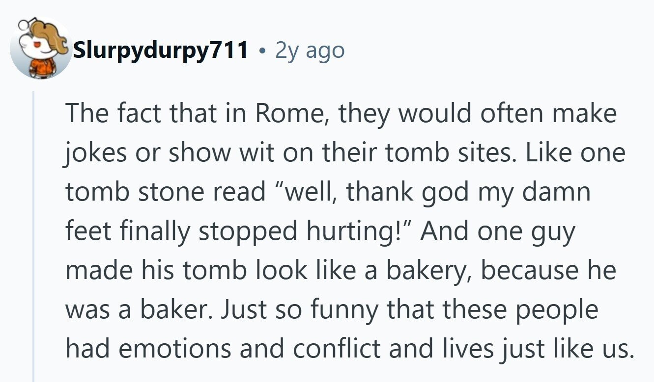 Slurpydurpy711 . 2y ago The fact that in Rome, they would often make jokes or show wit on their tomb sites. Like one tomb stone read well, thank god my damn feet finally stopped hurting! And one guy made his tomb look like a bakery, because he was a baker. Just so funny that these people had emotions and conflict and lives just like us.