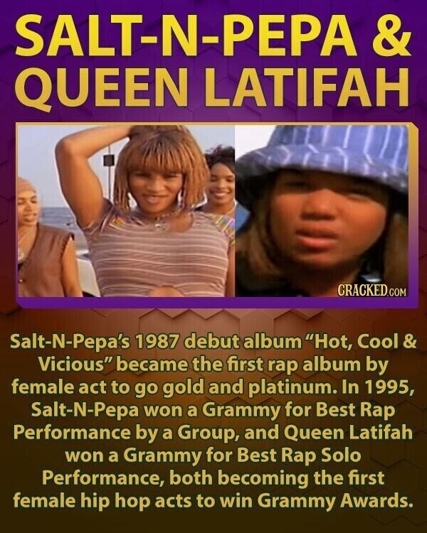 SALT-N-PEPA & QUEEN LATIFAH CRACKED.COM Salt-N-Pepa's 1987 debut album Hot, Cool & Vicious became the first rap album by female act to go gold and platinum. In 1995, Salt-N-Pepa won a Grammy for Best Rap Performance by a Group, and Queen Latifah won a Grammy for Best Rap Solo Performance, both becoming the first female hip hop acts to win Grammy Awards.