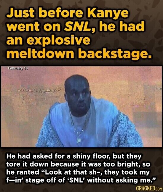 Just before Kanye went on SNL, he had an explosive meltdown backstage. February 13 Не had asked for a shiny floor, but they tore it down because it was too bright, so he ranted Look at that sh-, they took my f-in' stage off of 'SNL' without asking me. CRACKED.COM