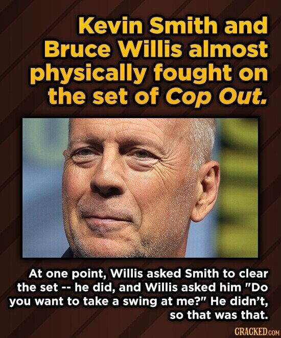 Kevin Smith and Bruce Willis almost physically fought on the set of Cop Out. At one point, Willis asked Smith to clear the set -- he did, and Willis asked him Do you want to take a swing at me? Не didn't, so that was that. CRACKED.COM