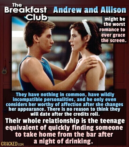 The Breakfast Andrew and Allison Club might be the worst romance to ever grace the screen. They have nothing in common, have wildly incompatible personalities, and he only even considers her worthy of affection after she changes her appearance. There is no reason to think they will date after the credits roll. Their whole relationship is the teenage equivalent of quickly finding someone to take home from the bar after a night of drinking. CRACKED.COM