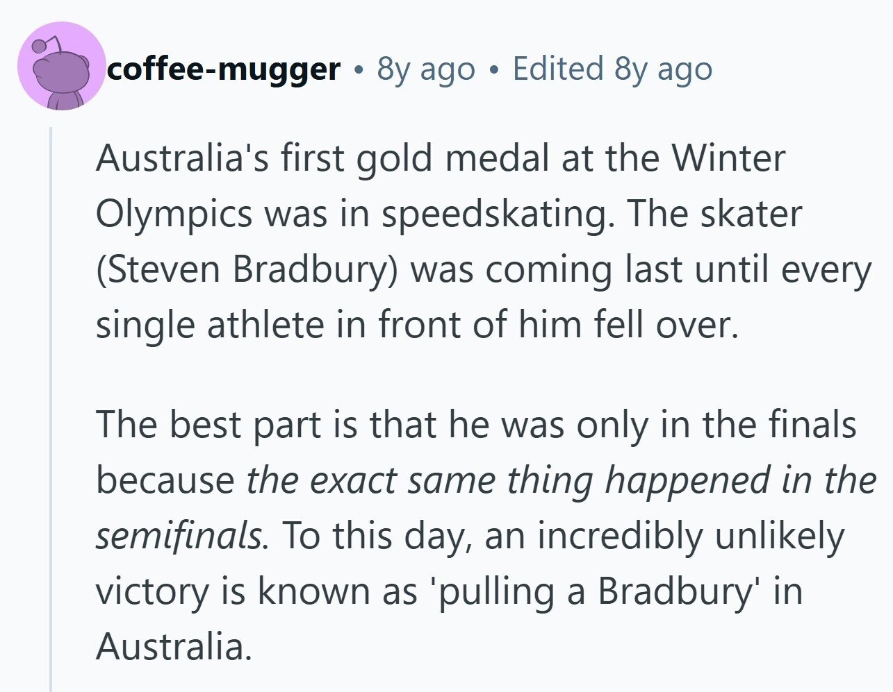 coffee-mugger to 8y ago Edited 8y ago Australia's first gold medal at the Winter Olympics was in speedskating. The skater (Steven Bradbury) was coming last until every single athlete in front of him fell over. The best part is that he was only in the finals because the exact same thing happened in the semifinals. To this day, an incredibly unlikely victory is known as 'pulling a Bradbury' in Australia.