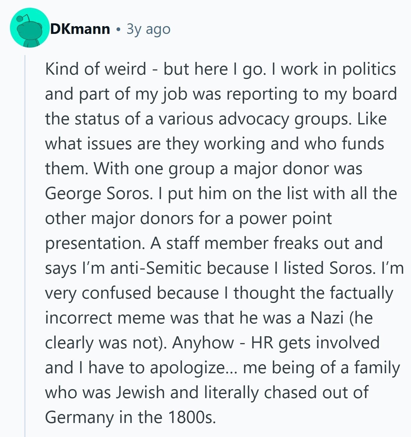 DKmann Зу ago Kind of weird - but here I go. I work in politics and part of my job was reporting to my board the status of a various advocacy groups. Like what issues are they working and who funds them. With one group a major donor was George Soros. I put him on the list with all the other major donors for a power point presentation. A staff member freaks out and says I'm anti-Semitic because I listed Soros. I'm very confused because I thought the factually incorrect meme was that he was a Nazi (he clearly was not). Anyhow - HR