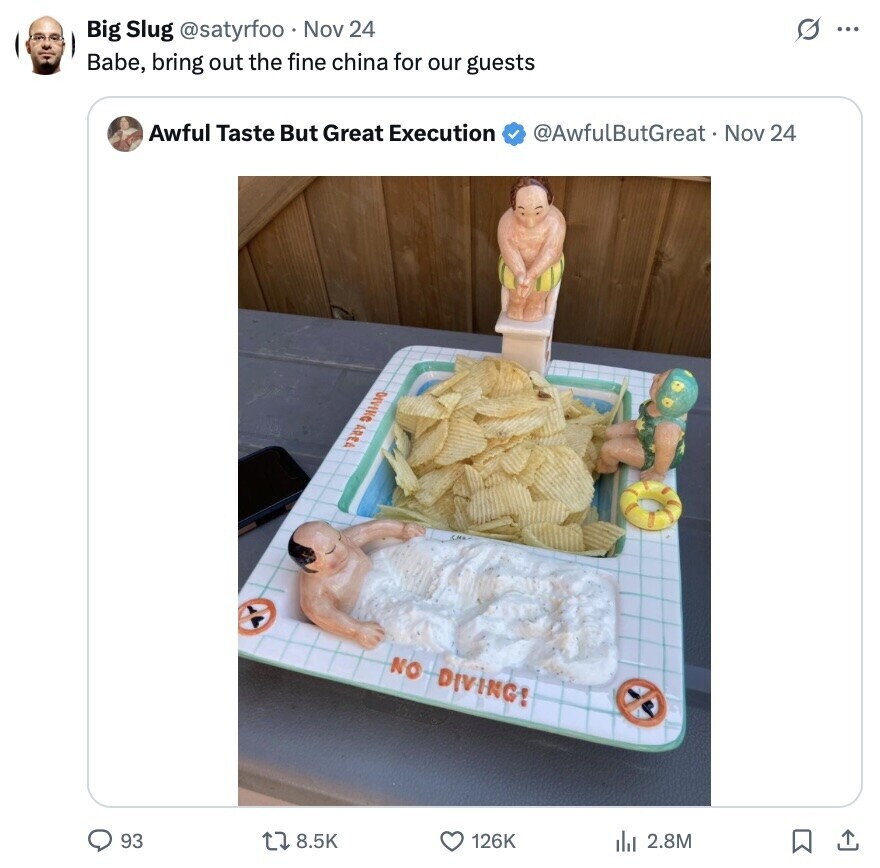 s ... Big Slug @satyrfoo Nov 24 Babe, bring out the fine china for our guests Awful Taste But Great Execution @AwfulButGreat .. Nov 24 DIVING AREA NO DIVING! 93 8.5K 126K 2.8M 