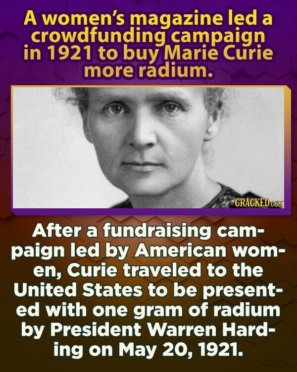 A women's magazine led a crowdfunding campaign in 1921 to buy Marie Curie more radium. CRACKED.COM After a fundraising cam- paign led by American wom- en, Curie traveled to the United States to be present- ed with one gram of radium by President Warren Hard- ing on May 20, 1921.