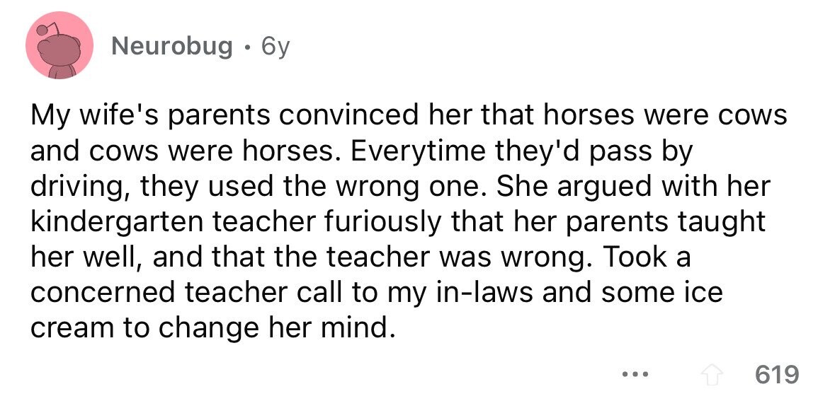 Neurobug . 6y My wife's parents convinced her that horses were cows and cows were horses. Everytime they'd pass by driving, they used the wrong one. She argued with her kindergarten teacher furiously that her parents taught her well, and that the teacher was wrong. Took a concerned teacher call to my in-laws and some ice cream to change her mind. ... 619