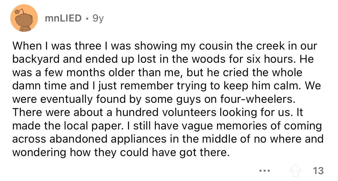 mnLIED . 9y When I was three I was showing my cousin the creek in our backyard and ended up lost in the woods for six hours. Не was a few months older than me, but he cried the whole damn time and I just remember trying to keep him calm. We were eventually found by some guys on four-wheelers. There were about a hundred volunteers looking for us. It made the local paper. I still have vague memories of coming across abandoned appliances in the middle of no where and wondering how they could have got there. ... 13