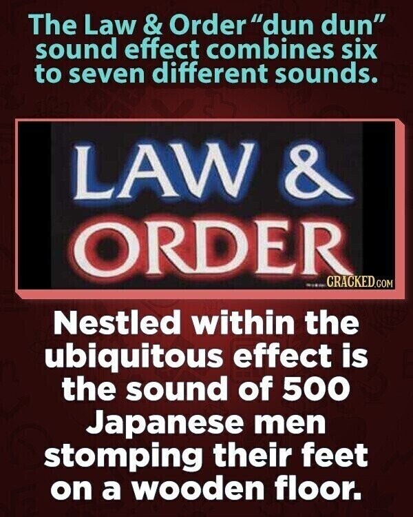 The Law & Order dun dun sound effect combines six to seven different sounds. LAW & ORDER CRACKED.COM Nestled within the ubiquitous effect is the sound of 500 Japanese men stomping their feet on a wooden floor.