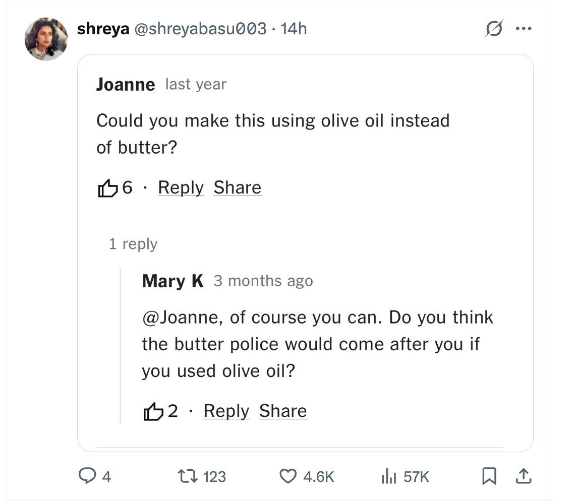 shreya @shreyabasu003.14h ... Joanne last year Could you make this using olive oil instead of butter? 6 Reply Share 1 reply Mary к 3 months ago @Joanne, of course you can. Do you think the butter police would come after you if you used olive oil? 2 Reply Share 4 123 4.6K del 57K