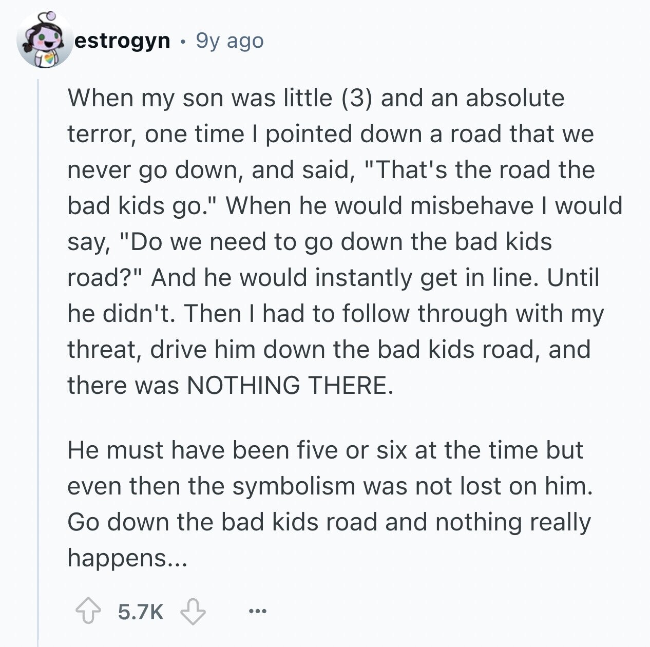 estrogyn 9y ago When my son was little (3) and an absolute terror, one time I pointed down a road that we never go down, and said, That's the road the bad kids go. When he would misbehave I would say, Do we need to go down the bad kids road? And he would instantly get in line. Until he didn't. Then I had to follow through with my threat, drive him down the bad kids road, and there was NOTHING THERE. Не must have been five or six at the time but even then the symbolism was not lost