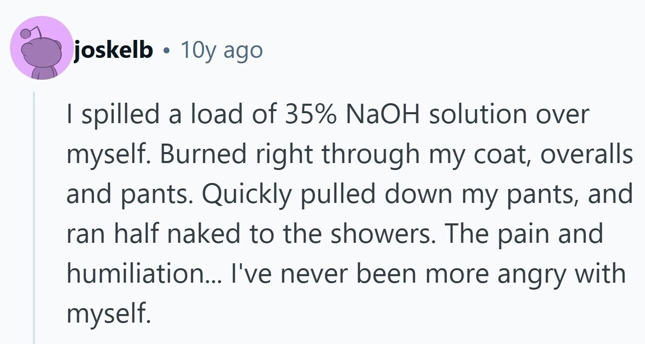 joskelb . 10y ago I spilled a load of 35% NaOH solution over myself. Burned right through my coat, overalls and pants. Quickly pulled down my pants, and ran half naked to the showers. The pain and humiliation... I've never been more angry with myself.