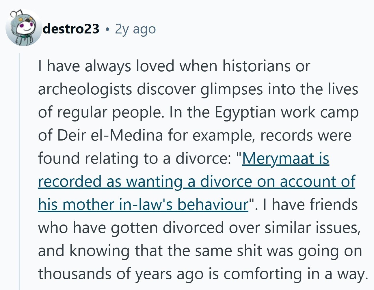 destro23 2y ago I have always loved when historians or archeologists discover glimpses into the lives of regular people. In the Egyptian work camp of Deir el-Medina for example, records were found relating to a divorce: Merymaat is recorded as wanting a divorce on account of his mother in-law's behaviour. I have friends who have gotten divorced over similar issues, and knowing that the same shit was going on thousands of years ago is comforting in a way.