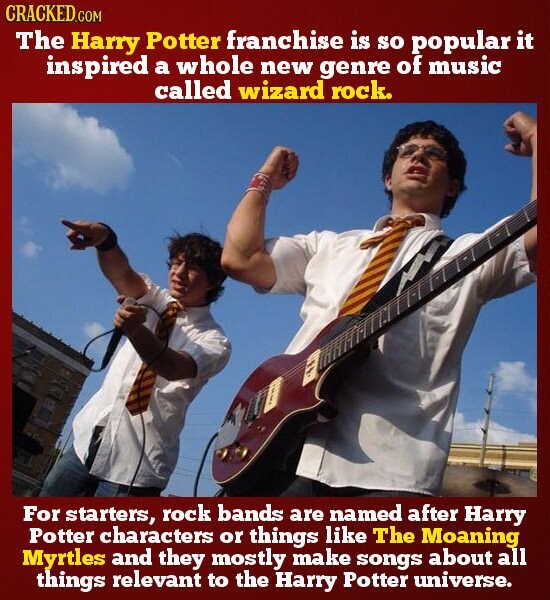 CRACKED.COM The Harry Potter franchise is so popular it inspired a whole new genre of music called wizard rock. For starters, rock bands are named after Harry Potter characters or things like The Moaning Myrtles and they mostly make songs about all things relevant to the Harry Potter universe.