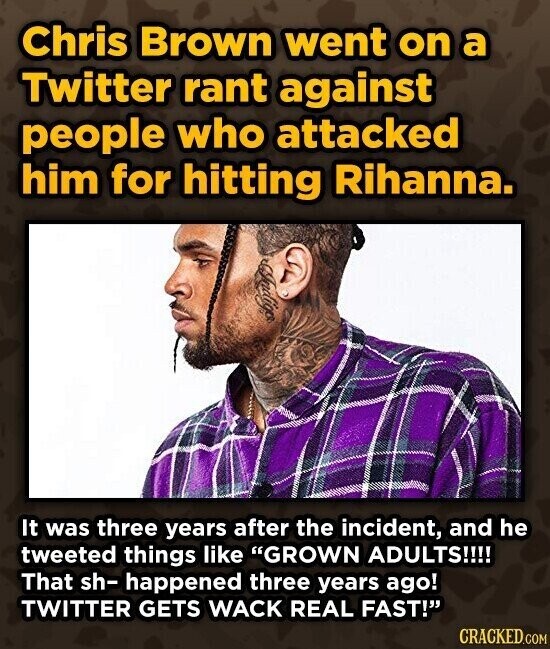 Chris Brown went on a Twitter rant against people who attacked him for hitting Rihanna. Indigo It was three years after the incident, and he tweeted things like GROWN ADULTS!!!! That sh- happened three years ago! TWITTER GETS WACK REAL FAST! CRACKED.COM