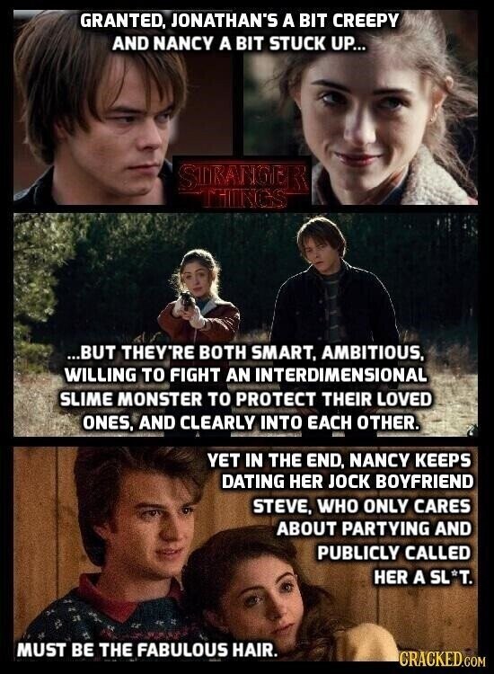 GRANTED, JONATHAN'S A BIT CREEPY AND NANCY A BIT STUCK UP... STRANGER THINGS ...BUT THEY'RE BOTH SMART, AMBITIOUS, WILLING TO FIGHT AN INTERDIMENSIONAL SLIME MONSTER TO PROTECT THEIR LOVED ONES, AND CLEARLY INTO EACH OTHER. YET IN THE END, NANCY KEEPS DATING HER JOCK BOYFRIEND STEVE, WHO ONLY CARES ABOUT PARTYING AND PUBLICLY CALLED HER A SL*T. MUST BE THE FABULOUS HAIR. CRACKED.COM