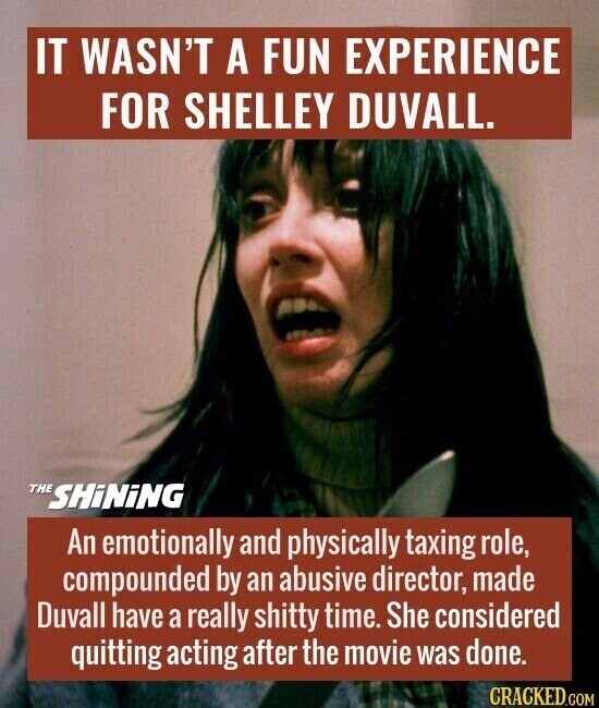 IT WASN'T A FUN EXPERIENCE FOR SHELLEY DUVALL. THE SHiNiNG An emotionally and physically taxing role, compounded by an abusive director, made Duvall have a really shitty time. She considered quitting acting after the movie was done. CRACKED.COM