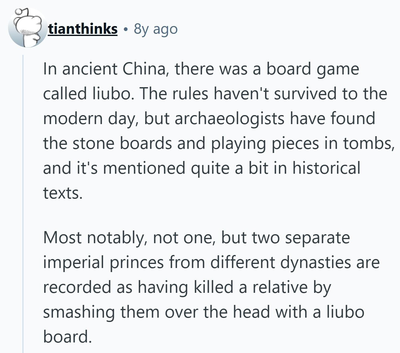 tianthinks 8y ago In ancient China, there was a board game called liubo. The rules haven't survived to the modern day, but archaeologists have found the stone boards and playing pieces in tombs, and it's mentioned quite a bit in historical texts. Most notably, not one, but two separate imperial princes from different dynasties are recorded as having killed a relative by smashing them over the head with a liubo board.