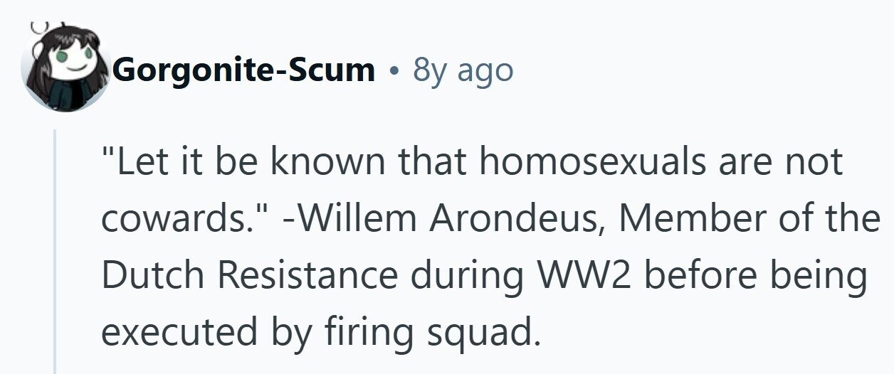 Gorgonite-Scum . 8y ago Let it be known that homosexuals are not cowards. -Willem Arondeus, Member of the Dutch Resistance during WW2 before being executed by firing squad. 
