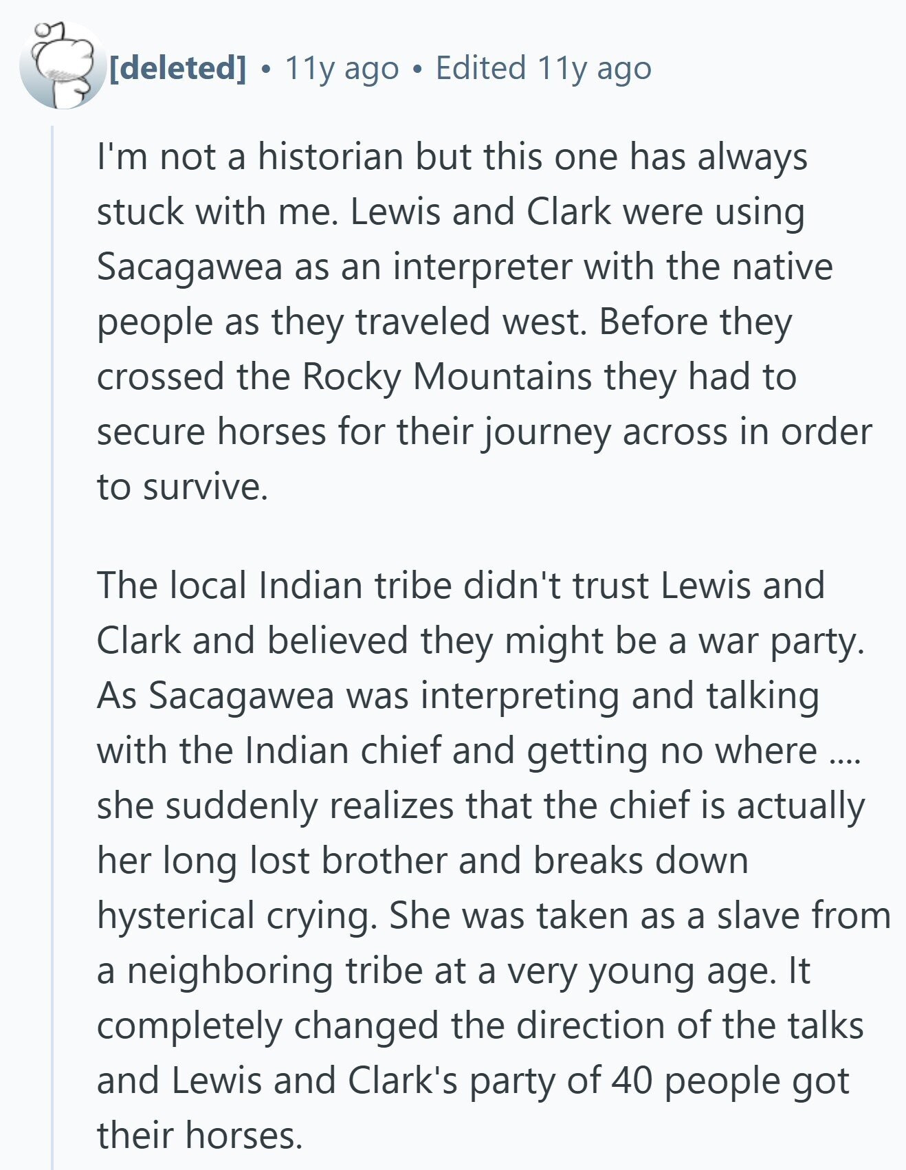  . 11y ago Edited 11y ago I'm not a historian but this one has always stuck with me. Lewis and Clark were using Sacagawea as an interpreter with the native people as they traveled west. Before they crossed the Rocky Mountains they had to secure horses for their journey across in order to survive. The local Indian tribe didn't trust Lewis and Clark and believed they might be a war party. As Sacagawea was interpreting and talking with the Indian chief and getting no where .... she suddenly realizes that the chief is actually her long lost brother and 
